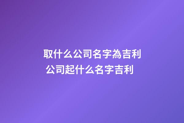 取什么公司名字為吉利 公司起什么名字吉利
